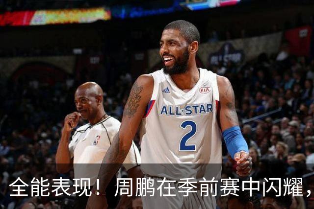 全能表现！周鹏在季前赛中闪耀，贡献17分4板5助攻
